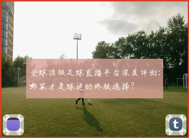 全球顶级足球直播平台深度评测：哪家才是球迷的终极选择？