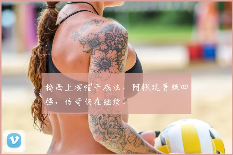 梅西上演帽子戏法,阿根廷晋级四强,传奇仍在继续!