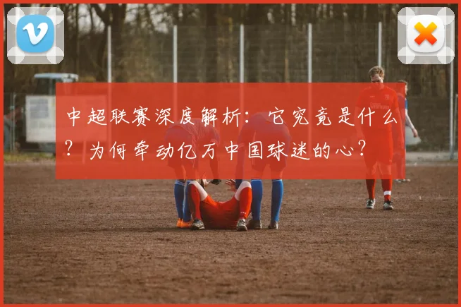 中超联赛深度解析:它究竟是什么?为何牵动亿万中国球迷的心?