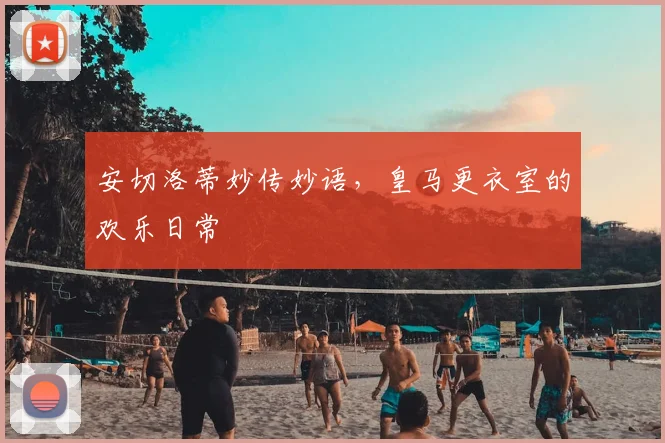 安切洛蒂妙传妙语,皇马更衣室的欢乐日常