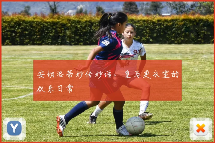 安切洛蒂妙传妙语，皇马更衣室的欢乐日常