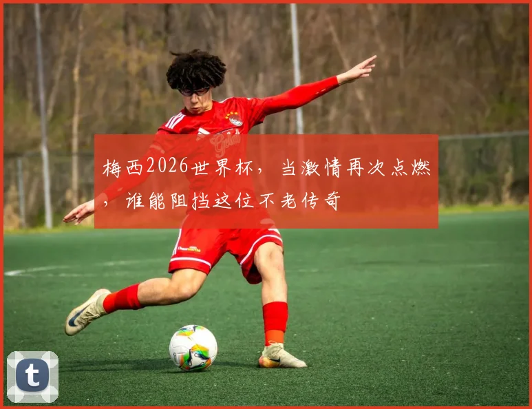 梅西2026世界杯，当激情再次点燃，谁能阻挡这位不老传奇