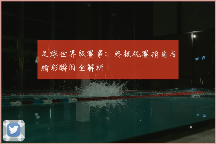 足球世界级赛事:终极观赛指南与精彩瞬间全解析