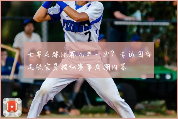 世界足球比赛几年一次?专访国际足联官员揭秘赛事周期内幕