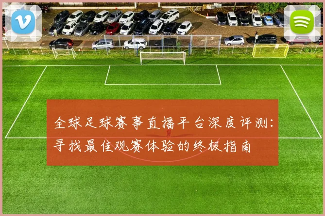 全球足球赛事直播平台深度评测：寻找最佳观赛体验的终极指南