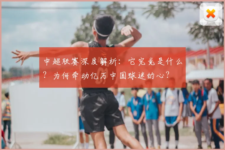 中超联赛深度解析：它究竟是什么？为何牵动亿万中国球迷的心？